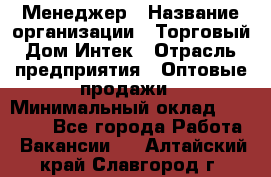 Менеджер › Название организации ­ Торговый Дом Интек › Отрасль предприятия ­ Оптовые продажи › Минимальный оклад ­ 15 000 - Все города Работа » Вакансии   . Алтайский край,Славгород г.